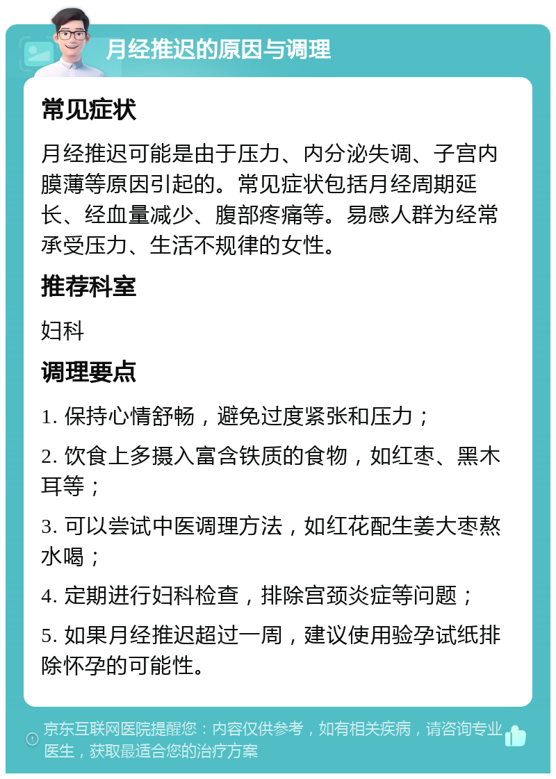 月经推迟的原因与调理 常见症状 月经推迟可能是由于压力、内分泌失调、子宫内膜薄等原因引起的。常见症状包括月经周期延长、经血量减少、腹部疼痛等。易感人群为经常承受压力、生活不规律的女性。 推荐科室 妇科 调理要点 1. 保持心情舒畅，避免过度紧张和压力； 2. 饮食上多摄入富含铁质的食物，如红枣、黑木耳等； 3. 可以尝试中医调理方法，如红花配生姜大枣熬水喝； 4. 定期进行妇科检查，排除宫颈炎症等问题； 5. 如果月经推迟超过一周，建议使用验孕试纸排除怀孕的可能性。