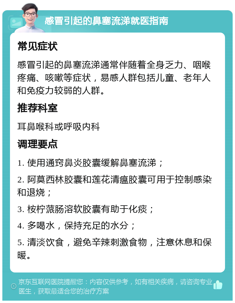 感冒引起的鼻塞流涕就医指南 常见症状 感冒引起的鼻塞流涕通常伴随着全身乏力、咽喉疼痛、咳嗽等症状，易感人群包括儿童、老年人和免疫力较弱的人群。 推荐科室 耳鼻喉科或呼吸内科 调理要点 1. 使用通窍鼻炎胶囊缓解鼻塞流涕； 2. 阿莫西林胶囊和莲花清瘟胶囊可用于控制感染和退烧； 3. 桉柠蒎肠溶软胶囊有助于化痰； 4. 多喝水，保持充足的水分； 5. 清淡饮食，避免辛辣刺激食物，注意休息和保暖。