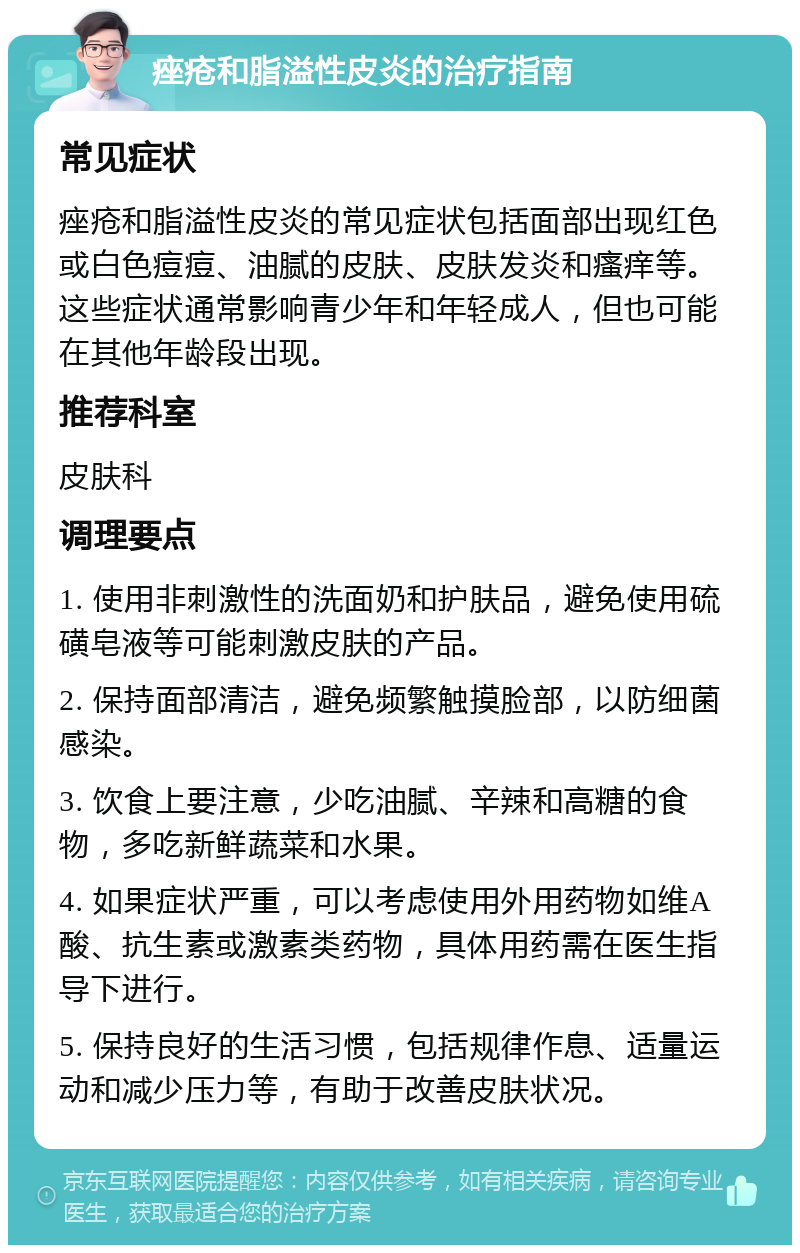 痤疮和脂溢性皮炎的治疗指南 常见症状 痤疮和脂溢性皮炎的常见症状包括面部出现红色或白色痘痘、油腻的皮肤、皮肤发炎和瘙痒等。这些症状通常影响青少年和年轻成人，但也可能在其他年龄段出现。 推荐科室 皮肤科 调理要点 1. 使用非刺激性的洗面奶和护肤品，避免使用硫磺皂液等可能刺激皮肤的产品。 2. 保持面部清洁，避免频繁触摸脸部，以防细菌感染。 3. 饮食上要注意，少吃油腻、辛辣和高糖的食物，多吃新鲜蔬菜和水果。 4. 如果症状严重，可以考虑使用外用药物如维A酸、抗生素或激素类药物，具体用药需在医生指导下进行。 5. 保持良好的生活习惯，包括规律作息、适量运动和减少压力等，有助于改善皮肤状况。