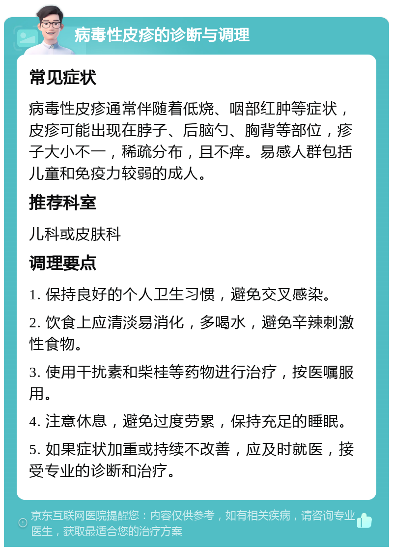 病毒性皮疹的诊断与调理 常见症状 病毒性皮疹通常伴随着低烧、咽部红肿等症状，皮疹可能出现在脖子、后脑勺、胸背等部位，疹子大小不一，稀疏分布，且不痒。易感人群包括儿童和免疫力较弱的成人。 推荐科室 儿科或皮肤科 调理要点 1. 保持良好的个人卫生习惯，避免交叉感染。 2. 饮食上应清淡易消化，多喝水，避免辛辣刺激性食物。 3. 使用干扰素和柴桂等药物进行治疗，按医嘱服用。 4. 注意休息，避免过度劳累，保持充足的睡眠。 5. 如果症状加重或持续不改善，应及时就医，接受专业的诊断和治疗。