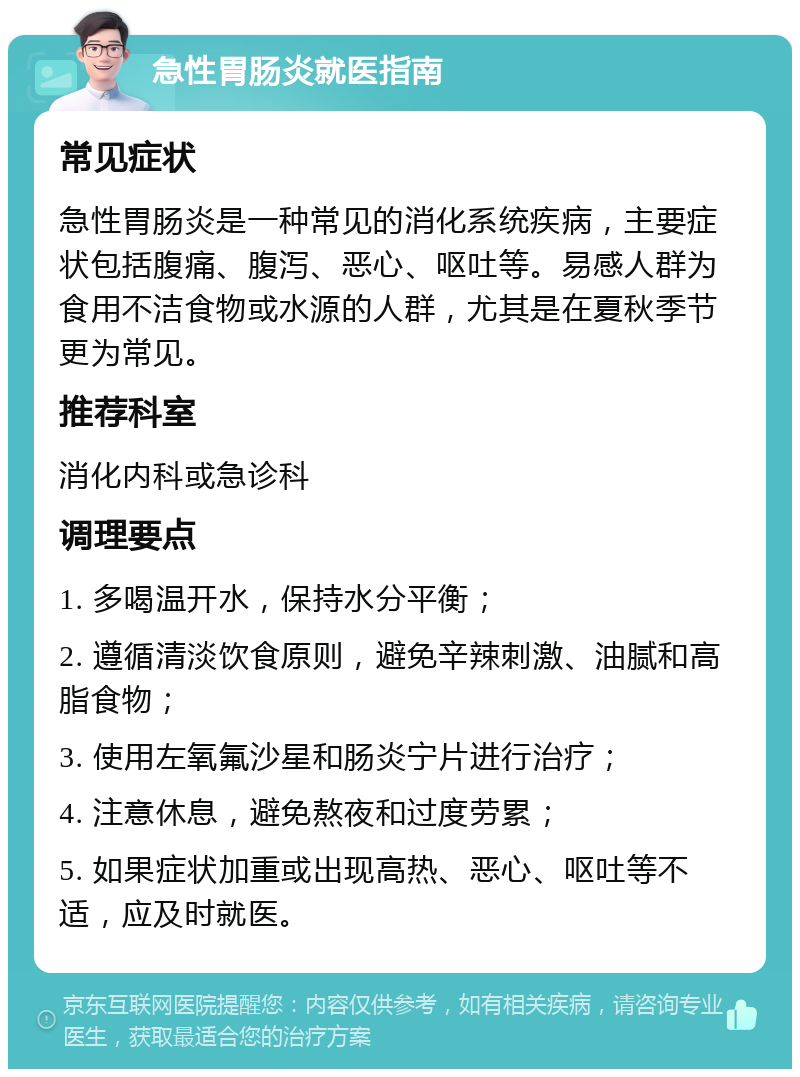 急性胃肠炎就医指南 常见症状 急性胃肠炎是一种常见的消化系统疾病，主要症状包括腹痛、腹泻、恶心、呕吐等。易感人群为食用不洁食物或水源的人群，尤其是在夏秋季节更为常见。 推荐科室 消化内科或急诊科 调理要点 1. 多喝温开水，保持水分平衡； 2. 遵循清淡饮食原则，避免辛辣刺激、油腻和高脂食物； 3. 使用左氧氟沙星和肠炎宁片进行治疗； 4. 注意休息，避免熬夜和过度劳累； 5. 如果症状加重或出现高热、恶心、呕吐等不适，应及时就医。