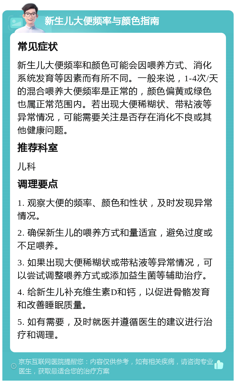 新生儿大便频率与颜色指南 常见症状 新生儿大便频率和颜色可能会因喂养方式、消化系统发育等因素而有所不同。一般来说，1-4次/天的混合喂养大便频率是正常的，颜色偏黄或绿色也属正常范围内。若出现大便稀糊状、带粘液等异常情况，可能需要关注是否存在消化不良或其他健康问题。 推荐科室 儿科 调理要点 1. 观察大便的频率、颜色和性状，及时发现异常情况。 2. 确保新生儿的喂养方式和量适宜，避免过度或不足喂养。 3. 如果出现大便稀糊状或带粘液等异常情况，可以尝试调整喂养方式或添加益生菌等辅助治疗。 4. 给新生儿补充维生素D和钙，以促进骨骼发育和改善睡眠质量。 5. 如有需要，及时就医并遵循医生的建议进行治疗和调理。