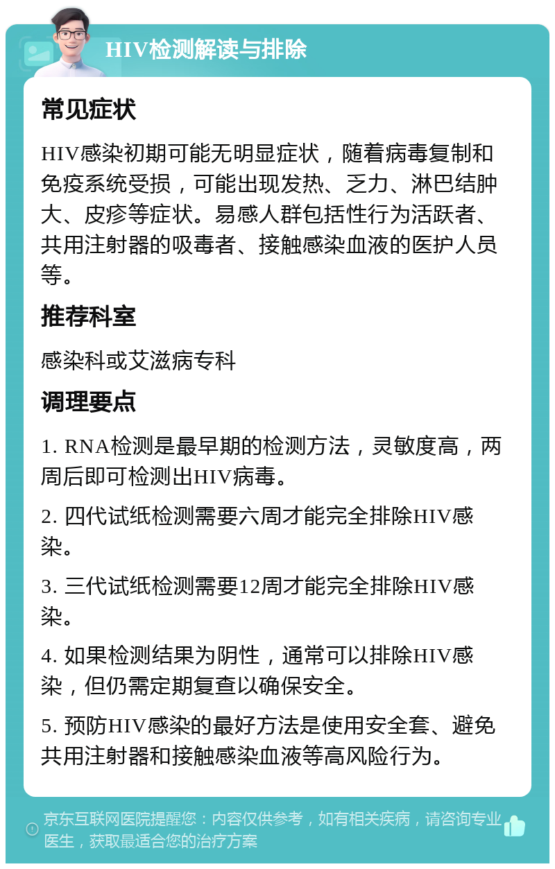 HIV检测解读与排除 常见症状 HIV感染初期可能无明显症状，随着病毒复制和免疫系统受损，可能出现发热、乏力、淋巴结肿大、皮疹等症状。易感人群包括性行为活跃者、共用注射器的吸毒者、接触感染血液的医护人员等。 推荐科室 感染科或艾滋病专科 调理要点 1. RNA检测是最早期的检测方法，灵敏度高，两周后即可检测出HIV病毒。 2. 四代试纸检测需要六周才能完全排除HIV感染。 3. 三代试纸检测需要12周才能完全排除HIV感染。 4. 如果检测结果为阴性，通常可以排除HIV感染，但仍需定期复查以确保安全。 5. 预防HIV感染的最好方法是使用安全套、避免共用注射器和接触感染血液等高风险行为。