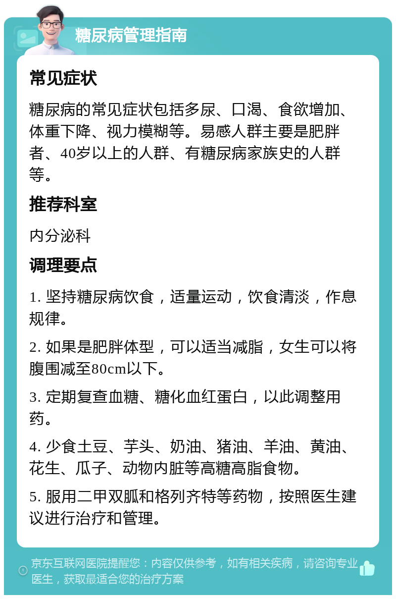 糖尿病管理指南 常见症状 糖尿病的常见症状包括多尿、口渴、食欲增加、体重下降、视力模糊等。易感人群主要是肥胖者、40岁以上的人群、有糖尿病家族史的人群等。 推荐科室 内分泌科 调理要点 1. 坚持糖尿病饮食，适量运动，饮食清淡，作息规律。 2. 如果是肥胖体型，可以适当减脂，女生可以将腹围减至80cm以下。 3. 定期复查血糖、糖化血红蛋白，以此调整用药。 4. 少食土豆、芋头、奶油、猪油、羊油、黄油、花生、瓜子、动物内脏等高糖高脂食物。 5. 服用二甲双胍和格列齐特等药物，按照医生建议进行治疗和管理。