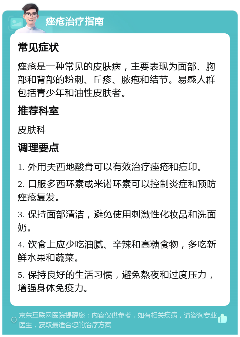 痤疮治疗指南 常见症状 痤疮是一种常见的皮肤病，主要表现为面部、胸部和背部的粉刺、丘疹、脓疱和结节。易感人群包括青少年和油性皮肤者。 推荐科室 皮肤科 调理要点 1. 外用夫西地酸膏可以有效治疗痤疮和痘印。 2. 口服多西环素或米诺环素可以控制炎症和预防痤疮复发。 3. 保持面部清洁，避免使用刺激性化妆品和洗面奶。 4. 饮食上应少吃油腻、辛辣和高糖食物，多吃新鲜水果和蔬菜。 5. 保持良好的生活习惯，避免熬夜和过度压力，增强身体免疫力。