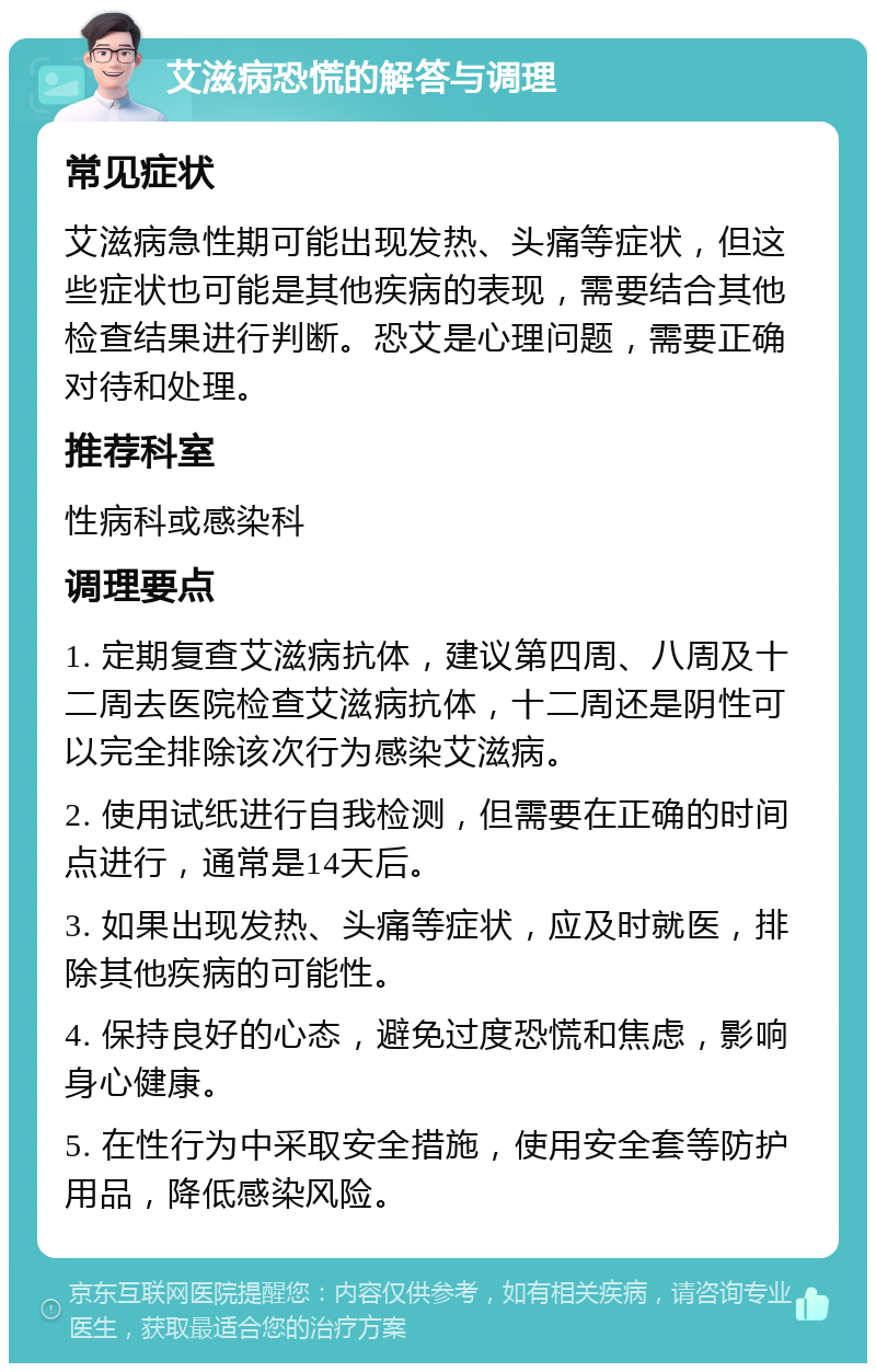 艾滋病恐慌的解答与调理 常见症状 艾滋病急性期可能出现发热、头痛等症状，但这些症状也可能是其他疾病的表现，需要结合其他检查结果进行判断。恐艾是心理问题，需要正确对待和处理。 推荐科室 性病科或感染科 调理要点 1. 定期复查艾滋病抗体，建议第四周、八周及十二周去医院检查艾滋病抗体，十二周还是阴性可以完全排除该次行为感染艾滋病。 2. 使用试纸进行自我检测，但需要在正确的时间点进行，通常是14天后。 3. 如果出现发热、头痛等症状，应及时就医，排除其他疾病的可能性。 4. 保持良好的心态，避免过度恐慌和焦虑，影响身心健康。 5. 在性行为中采取安全措施，使用安全套等防护用品，降低感染风险。