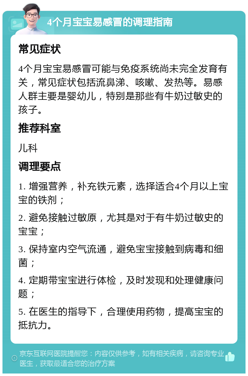 4个月宝宝易感冒的调理指南 常见症状 4个月宝宝易感冒可能与免疫系统尚未完全发育有关，常见症状包括流鼻涕、咳嗽、发热等。易感人群主要是婴幼儿，特别是那些有牛奶过敏史的孩子。 推荐科室 儿科 调理要点 1. 增强营养，补充铁元素，选择适合4个月以上宝宝的铁剂； 2. 避免接触过敏原，尤其是对于有牛奶过敏史的宝宝； 3. 保持室内空气流通，避免宝宝接触到病毒和细菌； 4. 定期带宝宝进行体检，及时发现和处理健康问题； 5. 在医生的指导下，合理使用药物，提高宝宝的抵抗力。