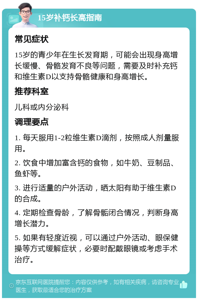 15岁补钙长高指南 常见症状 15岁的青少年在生长发育期，可能会出现身高增长缓慢、骨骼发育不良等问题，需要及时补充钙和维生素D以支持骨骼健康和身高增长。 推荐科室 儿科或内分泌科 调理要点 1. 每天服用1-2粒维生素D滴剂，按照成人剂量服用。 2. 饮食中增加富含钙的食物，如牛奶、豆制品、鱼虾等。 3. 进行适量的户外活动，晒太阳有助于维生素D的合成。 4. 定期检查骨龄，了解骨骺闭合情况，判断身高增长潜力。 5. 如果有轻度近视，可以通过户外活动、眼保健操等方式缓解症状，必要时配戴眼镜或考虑手术治疗。