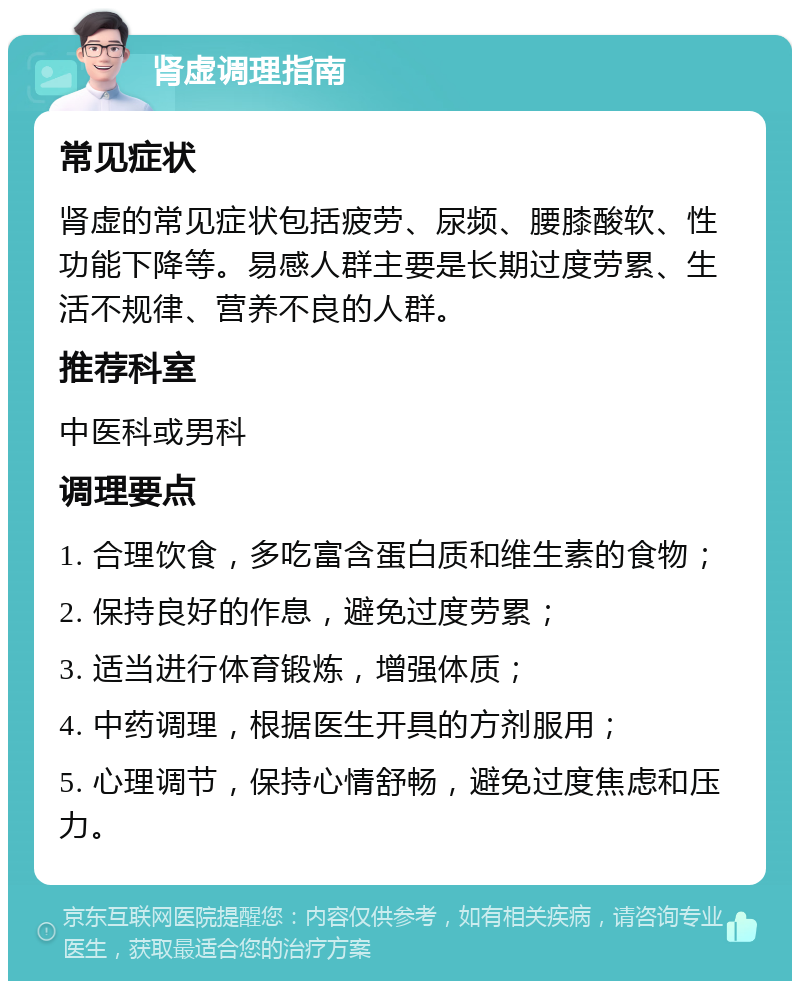 肾虚调理指南 常见症状 肾虚的常见症状包括疲劳、尿频、腰膝酸软、性功能下降等。易感人群主要是长期过度劳累、生活不规律、营养不良的人群。 推荐科室 中医科或男科 调理要点 1. 合理饮食，多吃富含蛋白质和维生素的食物； 2. 保持良好的作息，避免过度劳累； 3. 适当进行体育锻炼，增强体质； 4. 中药调理，根据医生开具的方剂服用； 5. 心理调节，保持心情舒畅，避免过度焦虑和压力。