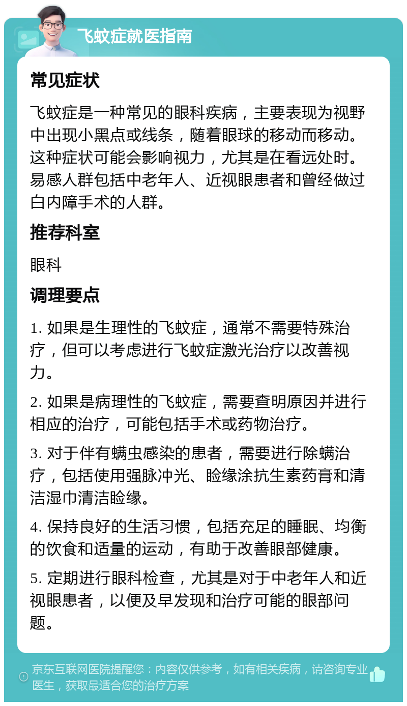 飞蚊症就医指南 常见症状 飞蚊症是一种常见的眼科疾病，主要表现为视野中出现小黑点或线条，随着眼球的移动而移动。这种症状可能会影响视力，尤其是在看远处时。易感人群包括中老年人、近视眼患者和曾经做过白内障手术的人群。 推荐科室 眼科 调理要点 1. 如果是生理性的飞蚊症，通常不需要特殊治疗，但可以考虑进行飞蚊症激光治疗以改善视力。 2. 如果是病理性的飞蚊症，需要查明原因并进行相应的治疗，可能包括手术或药物治疗。 3. 对于伴有螨虫感染的患者，需要进行除螨治疗，包括使用强脉冲光、睑缘涂抗生素药膏和清洁湿巾清洁睑缘。 4. 保持良好的生活习惯，包括充足的睡眠、均衡的饮食和适量的运动，有助于改善眼部健康。 5. 定期进行眼科检查，尤其是对于中老年人和近视眼患者，以便及早发现和治疗可能的眼部问题。