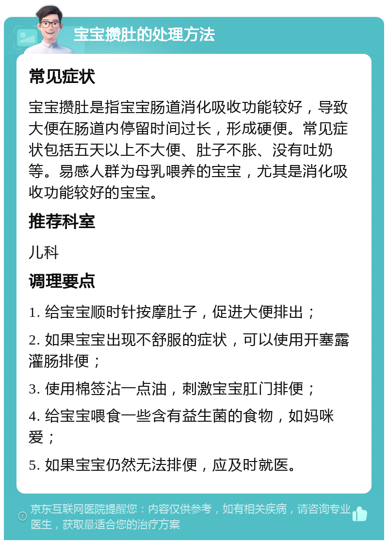 宝宝攒肚的处理方法 常见症状 宝宝攒肚是指宝宝肠道消化吸收功能较好，导致大便在肠道内停留时间过长，形成硬便。常见症状包括五天以上不大便、肚子不胀、没有吐奶等。易感人群为母乳喂养的宝宝，尤其是消化吸收功能较好的宝宝。 推荐科室 儿科 调理要点 1. 给宝宝顺时针按摩肚子，促进大便排出； 2. 如果宝宝出现不舒服的症状，可以使用开塞露灌肠排便； 3. 使用棉签沾一点油，刺激宝宝肛门排便； 4. 给宝宝喂食一些含有益生菌的食物，如妈咪爱； 5. 如果宝宝仍然无法排便，应及时就医。