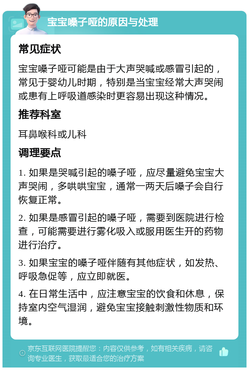 宝宝嗓子哑的原因与处理 常见症状 宝宝嗓子哑可能是由于大声哭喊或感冒引起的，常见于婴幼儿时期，特别是当宝宝经常大声哭闹或患有上呼吸道感染时更容易出现这种情况。 推荐科室 耳鼻喉科或儿科 调理要点 1. 如果是哭喊引起的嗓子哑，应尽量避免宝宝大声哭闹，多哄哄宝宝，通常一两天后嗓子会自行恢复正常。 2. 如果是感冒引起的嗓子哑，需要到医院进行检查，可能需要进行雾化吸入或服用医生开的药物进行治疗。 3. 如果宝宝的嗓子哑伴随有其他症状，如发热、呼吸急促等，应立即就医。 4. 在日常生活中，应注意宝宝的饮食和休息，保持室内空气湿润，避免宝宝接触刺激性物质和环境。