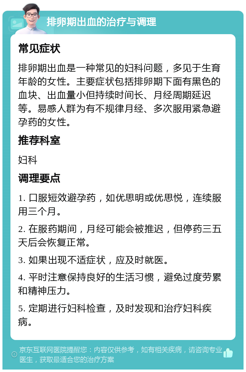 排卵期出血的治疗与调理 常见症状 排卵期出血是一种常见的妇科问题，多见于生育年龄的女性。主要症状包括排卵期下面有黑色的血块、出血量小但持续时间长、月经周期延迟等。易感人群为有不规律月经、多次服用紧急避孕药的女性。 推荐科室 妇科 调理要点 1. 口服短效避孕药，如优思明或优思悦，连续服用三个月。 2. 在服药期间，月经可能会被推迟，但停药三五天后会恢复正常。 3. 如果出现不适症状，应及时就医。 4. 平时注意保持良好的生活习惯，避免过度劳累和精神压力。 5. 定期进行妇科检查，及时发现和治疗妇科疾病。