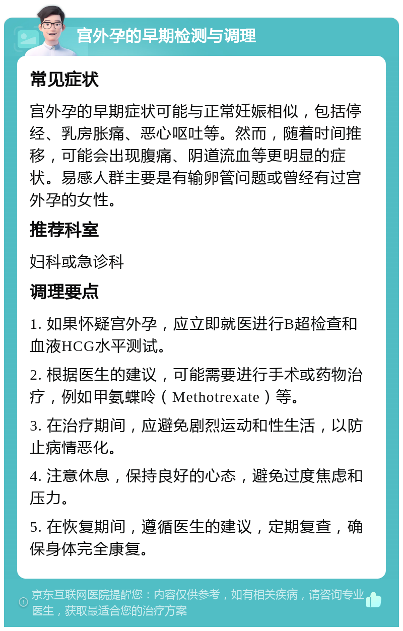 宫外孕的早期检测与调理 常见症状 宫外孕的早期症状可能与正常妊娠相似，包括停经、乳房胀痛、恶心呕吐等。然而，随着时间推移，可能会出现腹痛、阴道流血等更明显的症状。易感人群主要是有输卵管问题或曾经有过宫外孕的女性。 推荐科室 妇科或急诊科 调理要点 1. 如果怀疑宫外孕，应立即就医进行B超检查和血液HCG水平测试。 2. 根据医生的建议，可能需要进行手术或药物治疗，例如甲氨蝶呤（Methotrexate）等。 3. 在治疗期间，应避免剧烈运动和性生活，以防止病情恶化。 4. 注意休息，保持良好的心态，避免过度焦虑和压力。 5. 在恢复期间，遵循医生的建议，定期复查，确保身体完全康复。