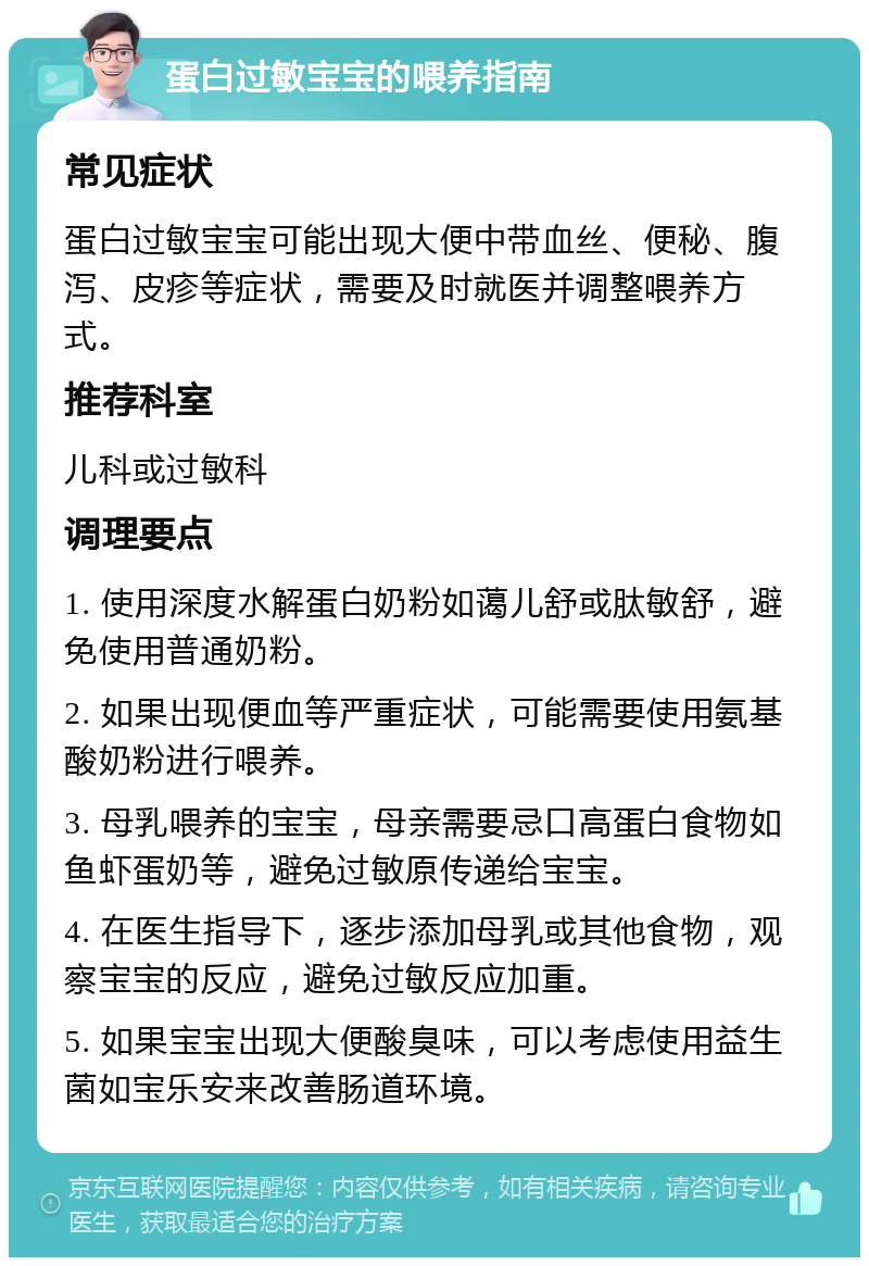 蛋白过敏宝宝的喂养指南 常见症状 蛋白过敏宝宝可能出现大便中带血丝、便秘、腹泻、皮疹等症状，需要及时就医并调整喂养方式。 推荐科室 儿科或过敏科 调理要点 1. 使用深度水解蛋白奶粉如蔼儿舒或肽敏舒，避免使用普通奶粉。 2. 如果出现便血等严重症状，可能需要使用氨基酸奶粉进行喂养。 3. 母乳喂养的宝宝，母亲需要忌口高蛋白食物如鱼虾蛋奶等，避免过敏原传递给宝宝。 4. 在医生指导下，逐步添加母乳或其他食物，观察宝宝的反应，避免过敏反应加重。 5. 如果宝宝出现大便酸臭味，可以考虑使用益生菌如宝乐安来改善肠道环境。