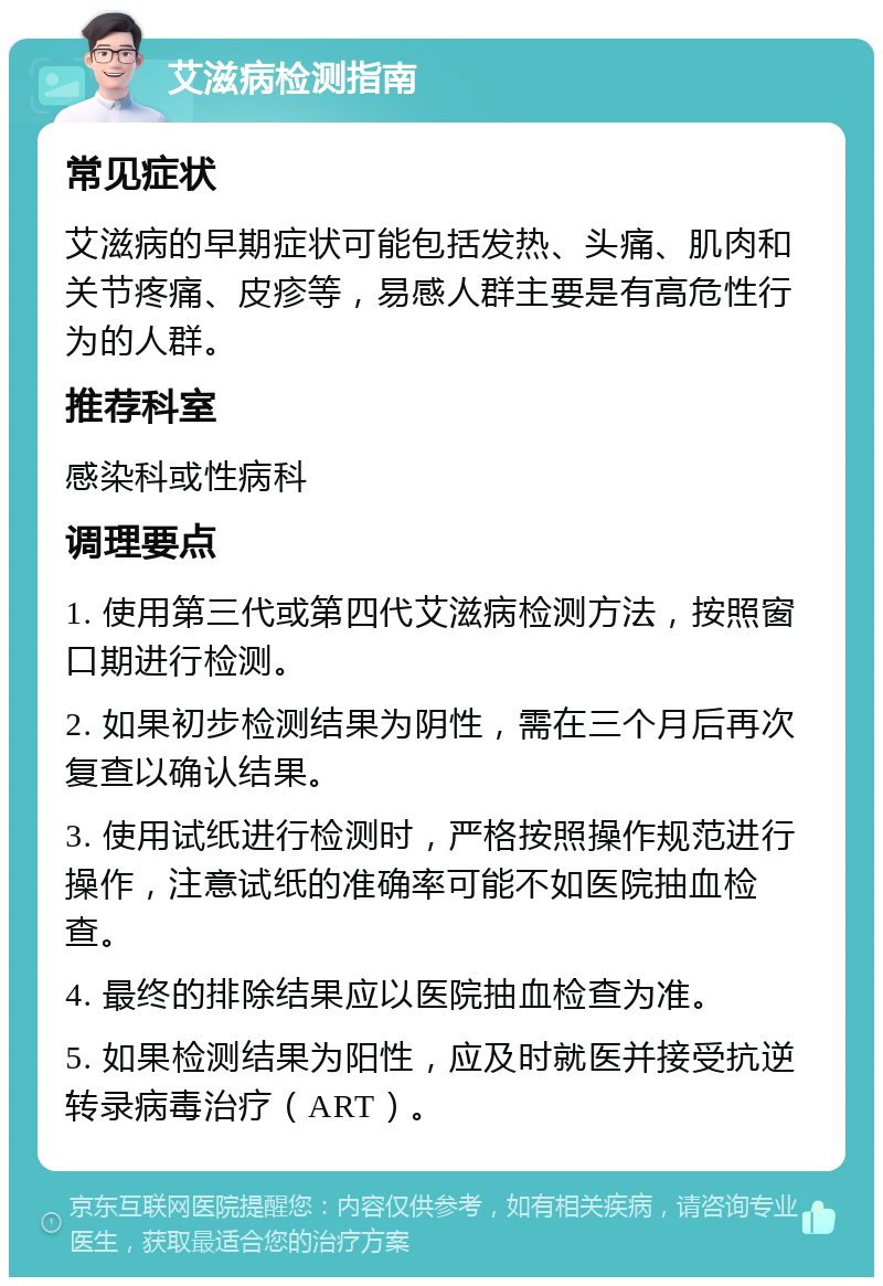 艾滋病检测指南 常见症状 艾滋病的早期症状可能包括发热、头痛、肌肉和关节疼痛、皮疹等，易感人群主要是有高危性行为的人群。 推荐科室 感染科或性病科 调理要点 1. 使用第三代或第四代艾滋病检测方法，按照窗口期进行检测。 2. 如果初步检测结果为阴性，需在三个月后再次复查以确认结果。 3. 使用试纸进行检测时，严格按照操作规范进行操作，注意试纸的准确率可能不如医院抽血检查。 4. 最终的排除结果应以医院抽血检查为准。 5. 如果检测结果为阳性，应及时就医并接受抗逆转录病毒治疗（ART）。