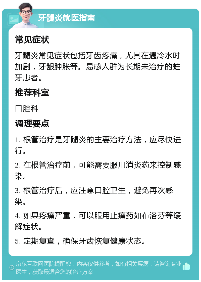 牙髓炎就医指南 常见症状 牙髓炎常见症状包括牙齿疼痛，尤其在遇冷水时加剧，牙龈肿胀等。易感人群为长期未治疗的蛀牙患者。 推荐科室 口腔科 调理要点 1. 根管治疗是牙髓炎的主要治疗方法，应尽快进行。 2. 在根管治疗前，可能需要服用消炎药来控制感染。 3. 根管治疗后，应注意口腔卫生，避免再次感染。 4. 如果疼痛严重，可以服用止痛药如布洛芬等缓解症状。 5. 定期复查，确保牙齿恢复健康状态。