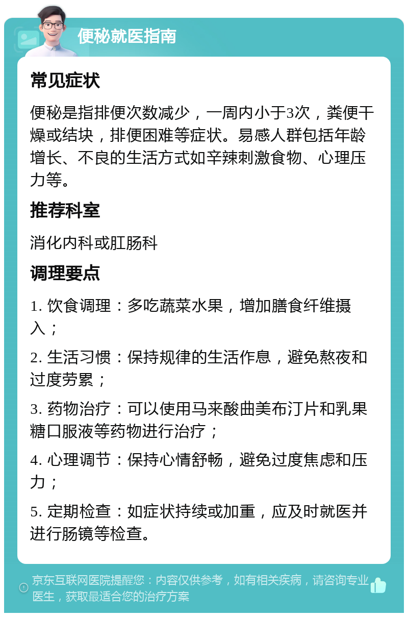 便秘就医指南 常见症状 便秘是指排便次数减少，一周内小于3次，粪便干燥或结块，排便困难等症状。易感人群包括年龄增长、不良的生活方式如辛辣刺激食物、心理压力等。 推荐科室 消化内科或肛肠科 调理要点 1. 饮食调理：多吃蔬菜水果，增加膳食纤维摄入； 2. 生活习惯：保持规律的生活作息，避免熬夜和过度劳累； 3. 药物治疗：可以使用马来酸曲美布汀片和乳果糖口服液等药物进行治疗； 4. 心理调节：保持心情舒畅，避免过度焦虑和压力； 5. 定期检查：如症状持续或加重，应及时就医并进行肠镜等检查。