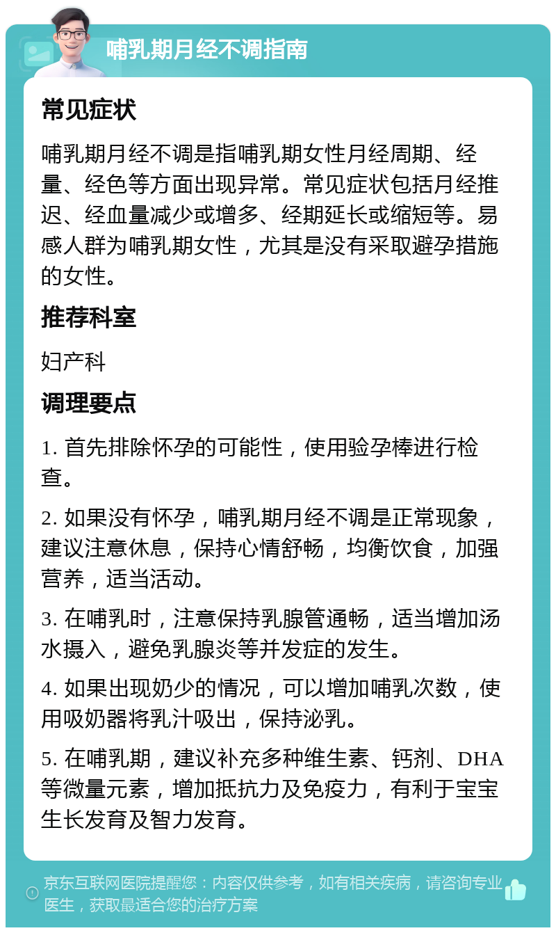 哺乳期月经不调指南 常见症状 哺乳期月经不调是指哺乳期女性月经周期、经量、经色等方面出现异常。常见症状包括月经推迟、经血量减少或增多、经期延长或缩短等。易感人群为哺乳期女性，尤其是没有采取避孕措施的女性。 推荐科室 妇产科 调理要点 1. 首先排除怀孕的可能性，使用验孕棒进行检查。 2. 如果没有怀孕，哺乳期月经不调是正常现象，建议注意休息，保持心情舒畅，均衡饮食，加强营养，适当活动。 3. 在哺乳时，注意保持乳腺管通畅，适当增加汤水摄入，避免乳腺炎等并发症的发生。 4. 如果出现奶少的情况，可以增加哺乳次数，使用吸奶器将乳汁吸出，保持泌乳。 5. 在哺乳期，建议补充多种维生素、钙剂、DHA等微量元素，增加抵抗力及免疫力，有利于宝宝生长发育及智力发育。