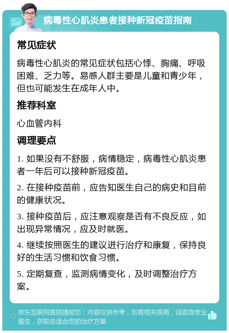 病毒性心肌炎患者接种新冠疫苗指南 常见症状 病毒性心肌炎的常见症状包括心悸、胸痛、呼吸困难、乏力等。易感人群主要是儿童和青少年，但也可能发生在成年人中。 推荐科室 心血管内科 调理要点 1. 如果没有不舒服，病情稳定，病毒性心肌炎患者一年后可以接种新冠疫苗。 2. 在接种疫苗前，应告知医生自己的病史和目前的健康状况。 3. 接种疫苗后，应注意观察是否有不良反应，如出现异常情况，应及时就医。 4. 继续按照医生的建议进行治疗和康复，保持良好的生活习惯和饮食习惯。 5. 定期复查，监测病情变化，及时调整治疗方案。