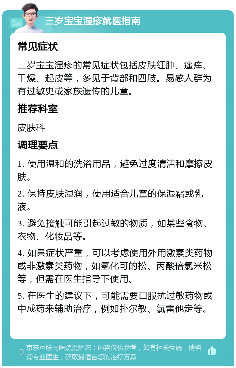 三岁宝宝湿疹就医指南 常见症状 三岁宝宝湿疹的常见症状包括皮肤红肿、瘙痒、干燥、起皮等，多见于背部和四肢。易感人群为有过敏史或家族遗传的儿童。 推荐科室 皮肤科 调理要点 1. 使用温和的洗浴用品，避免过度清洁和摩擦皮肤。 2. 保持皮肤湿润，使用适合儿童的保湿霜或乳液。 3. 避免接触可能引起过敏的物质，如某些食物、衣物、化妆品等。 4. 如果症状严重，可以考虑使用外用激素类药物或非激素类药物，如氢化可的松、丙酸倍氯米松等，但需在医生指导下使用。 5. 在医生的建议下，可能需要口服抗过敏药物或中成药来辅助治疗，例如扑尔敏、氯雷他定等。