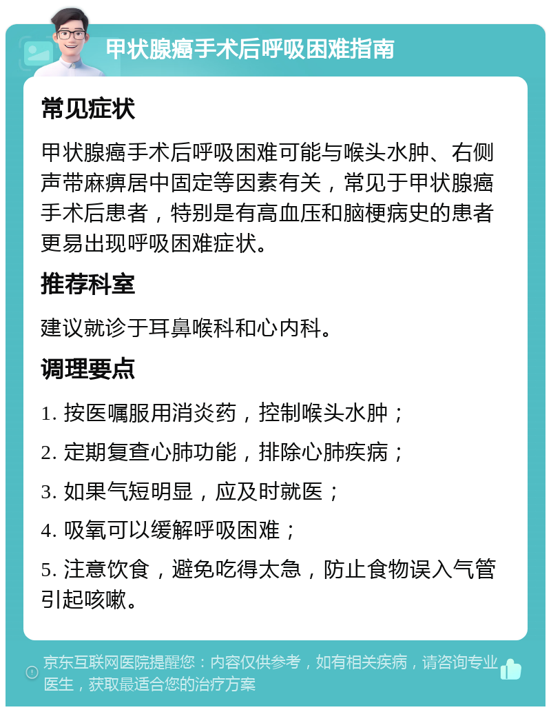 甲状腺癌手术后呼吸困难指南 常见症状 甲状腺癌手术后呼吸困难可能与喉头水肿、右侧声带麻痹居中固定等因素有关，常见于甲状腺癌手术后患者，特别是有高血压和脑梗病史的患者更易出现呼吸困难症状。 推荐科室 建议就诊于耳鼻喉科和心内科。 调理要点 1. 按医嘱服用消炎药，控制喉头水肿； 2. 定期复查心肺功能，排除心肺疾病； 3. 如果气短明显，应及时就医； 4. 吸氧可以缓解呼吸困难； 5. 注意饮食，避免吃得太急，防止食物误入气管引起咳嗽。