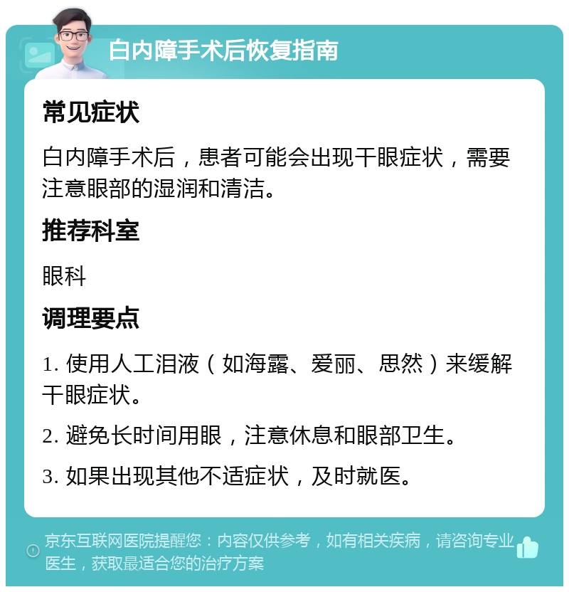 白内障手术后恢复指南 常见症状 白内障手术后，患者可能会出现干眼症状，需要注意眼部的湿润和清洁。 推荐科室 眼科 调理要点 1. 使用人工泪液（如海露、爱丽、思然）来缓解干眼症状。 2. 避免长时间用眼，注意休息和眼部卫生。 3. 如果出现其他不适症状，及时就医。