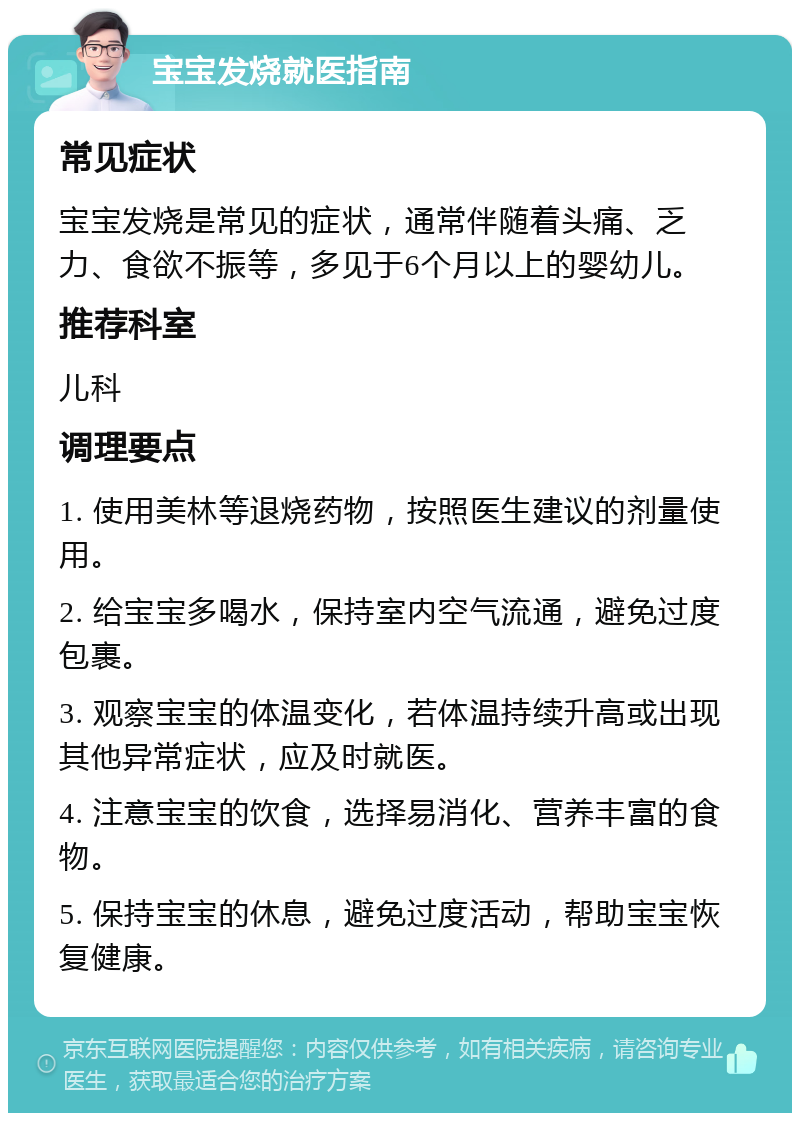 宝宝发烧就医指南 常见症状 宝宝发烧是常见的症状，通常伴随着头痛、乏力、食欲不振等，多见于6个月以上的婴幼儿。 推荐科室 儿科 调理要点 1. 使用美林等退烧药物，按照医生建议的剂量使用。 2. 给宝宝多喝水，保持室内空气流通，避免过度包裹。 3. 观察宝宝的体温变化，若体温持续升高或出现其他异常症状，应及时就医。 4. 注意宝宝的饮食，选择易消化、营养丰富的食物。 5. 保持宝宝的休息，避免过度活动，帮助宝宝恢复健康。