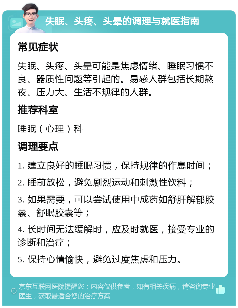 失眠、头疼、头晕的调理与就医指南 常见症状 失眠、头疼、头晕可能是焦虑情绪、睡眠习惯不良、器质性问题等引起的。易感人群包括长期熬夜、压力大、生活不规律的人群。 推荐科室 睡眠（心理）科 调理要点 1. 建立良好的睡眠习惯，保持规律的作息时间； 2. 睡前放松，避免剧烈运动和刺激性饮料； 3. 如果需要，可以尝试使用中成药如舒肝解郁胶囊、舒眠胶囊等； 4. 长时间无法缓解时，应及时就医，接受专业的诊断和治疗； 5. 保持心情愉快，避免过度焦虑和压力。