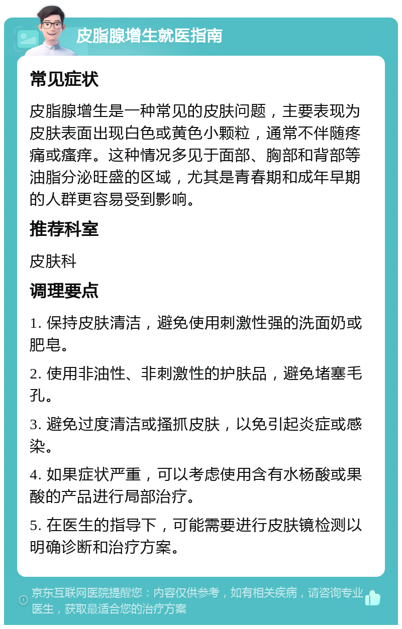 皮脂腺增生就医指南 常见症状 皮脂腺增生是一种常见的皮肤问题，主要表现为皮肤表面出现白色或黄色小颗粒，通常不伴随疼痛或瘙痒。这种情况多见于面部、胸部和背部等油脂分泌旺盛的区域，尤其是青春期和成年早期的人群更容易受到影响。 推荐科室 皮肤科 调理要点 1. 保持皮肤清洁，避免使用刺激性强的洗面奶或肥皂。 2. 使用非油性、非刺激性的护肤品，避免堵塞毛孔。 3. 避免过度清洁或搔抓皮肤，以免引起炎症或感染。 4. 如果症状严重，可以考虑使用含有水杨酸或果酸的产品进行局部治疗。 5. 在医生的指导下，可能需要进行皮肤镜检测以明确诊断和治疗方案。