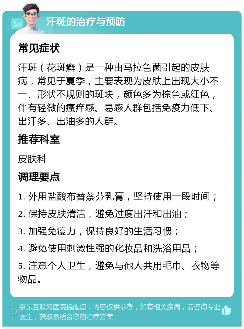 汗斑的治疗与预防 常见症状 汗斑（花斑癣）是一种由马拉色菌引起的皮肤病，常见于夏季，主要表现为皮肤上出现大小不一、形状不规则的斑块，颜色多为棕色或红色，伴有轻微的瘙痒感。易感人群包括免疫力低下、出汗多、出油多的人群。 推荐科室 皮肤科 调理要点 1. 外用盐酸布替萘芬乳膏，坚持使用一段时间； 2. 保持皮肤清洁，避免过度出汗和出油； 3. 加强免疫力，保持良好的生活习惯； 4. 避免使用刺激性强的化妆品和洗浴用品； 5. 注意个人卫生，避免与他人共用毛巾、衣物等物品。