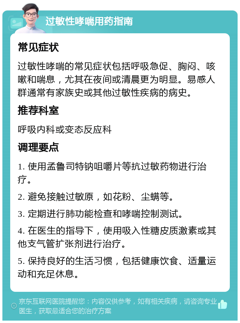 过敏性哮喘用药指南 常见症状 过敏性哮喘的常见症状包括呼吸急促、胸闷、咳嗽和喘息，尤其在夜间或清晨更为明显。易感人群通常有家族史或其他过敏性疾病的病史。 推荐科室 呼吸内科或变态反应科 调理要点 1. 使用孟鲁司特钠咀嚼片等抗过敏药物进行治疗。 2. 避免接触过敏原，如花粉、尘螨等。 3. 定期进行肺功能检查和哮喘控制测试。 4. 在医生的指导下，使用吸入性糖皮质激素或其他支气管扩张剂进行治疗。 5. 保持良好的生活习惯，包括健康饮食、适量运动和充足休息。