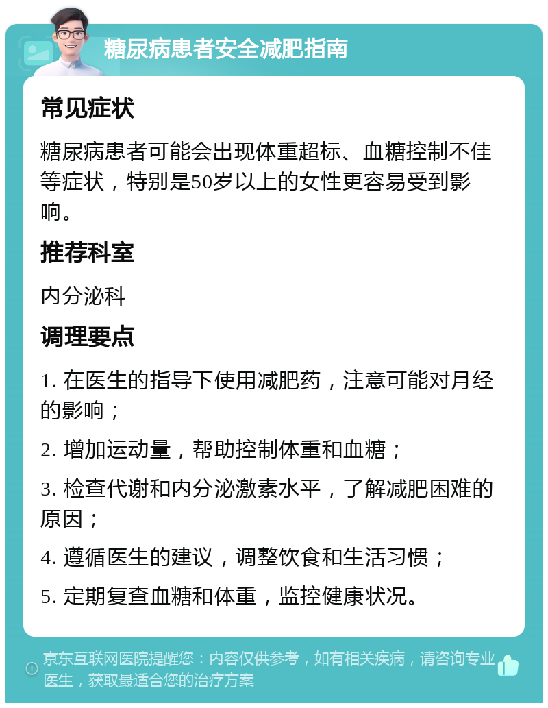 糖尿病患者安全减肥指南 常见症状 糖尿病患者可能会出现体重超标、血糖控制不佳等症状，特别是50岁以上的女性更容易受到影响。 推荐科室 内分泌科 调理要点 1. 在医生的指导下使用减肥药，注意可能对月经的影响； 2. 增加运动量，帮助控制体重和血糖； 3. 检查代谢和内分泌激素水平，了解减肥困难的原因； 4. 遵循医生的建议，调整饮食和生活习惯； 5. 定期复查血糖和体重，监控健康状况。