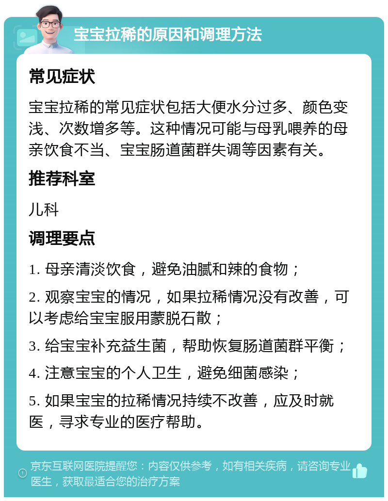 宝宝拉稀的原因和调理方法 常见症状 宝宝拉稀的常见症状包括大便水分过多、颜色变浅、次数增多等。这种情况可能与母乳喂养的母亲饮食不当、宝宝肠道菌群失调等因素有关。 推荐科室 儿科 调理要点 1. 母亲清淡饮食，避免油腻和辣的食物； 2. 观察宝宝的情况，如果拉稀情况没有改善，可以考虑给宝宝服用蒙脱石散； 3. 给宝宝补充益生菌，帮助恢复肠道菌群平衡； 4. 注意宝宝的个人卫生，避免细菌感染； 5. 如果宝宝的拉稀情况持续不改善，应及时就医，寻求专业的医疗帮助。