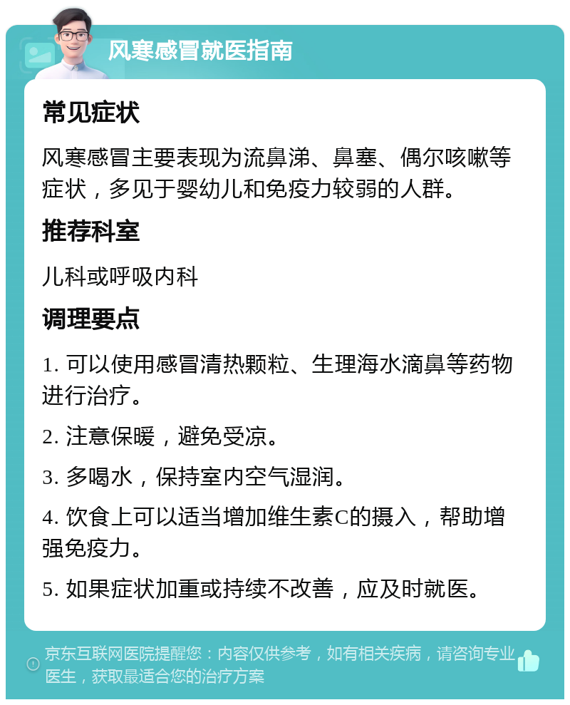 风寒感冒就医指南 常见症状 风寒感冒主要表现为流鼻涕、鼻塞、偶尔咳嗽等症状，多见于婴幼儿和免疫力较弱的人群。 推荐科室 儿科或呼吸内科 调理要点 1. 可以使用感冒清热颗粒、生理海水滴鼻等药物进行治疗。 2. 注意保暖，避免受凉。 3. 多喝水，保持室内空气湿润。 4. 饮食上可以适当增加维生素C的摄入，帮助增强免疫力。 5. 如果症状加重或持续不改善，应及时就医。