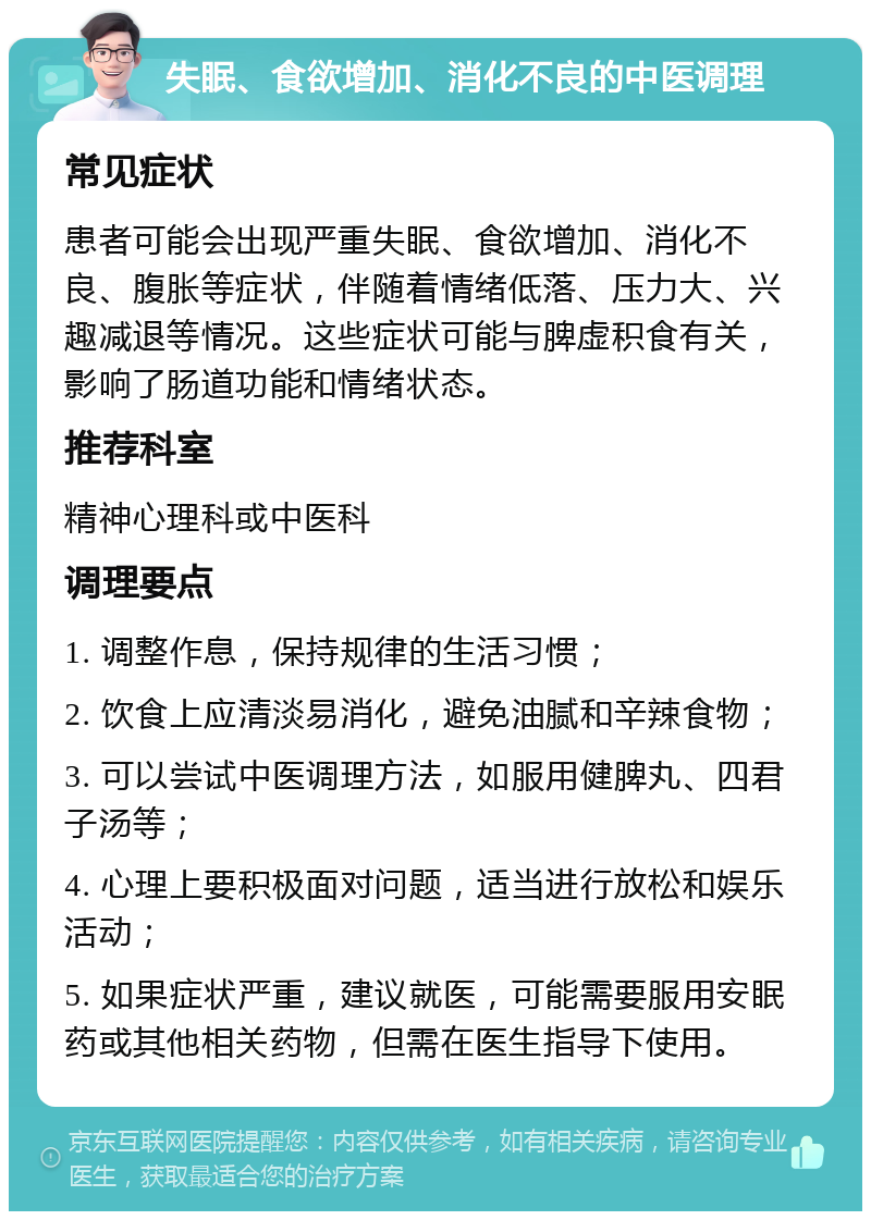 失眠、食欲增加、消化不良的中医调理 常见症状 患者可能会出现严重失眠、食欲增加、消化不良、腹胀等症状，伴随着情绪低落、压力大、兴趣减退等情况。这些症状可能与脾虚积食有关，影响了肠道功能和情绪状态。 推荐科室 精神心理科或中医科 调理要点 1. 调整作息，保持规律的生活习惯； 2. 饮食上应清淡易消化，避免油腻和辛辣食物； 3. 可以尝试中医调理方法，如服用健脾丸、四君子汤等； 4. 心理上要积极面对问题，适当进行放松和娱乐活动； 5. 如果症状严重，建议就医，可能需要服用安眠药或其他相关药物，但需在医生指导下使用。