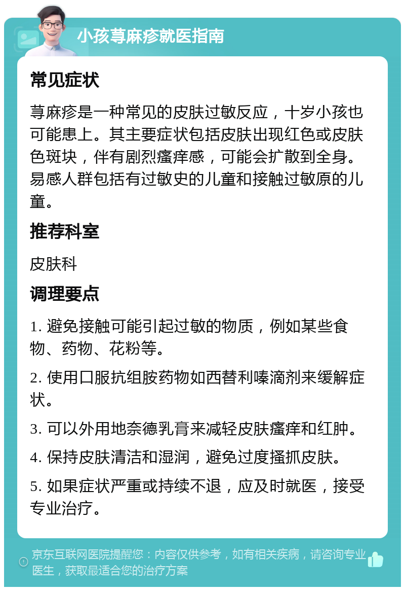 小孩荨麻疹就医指南 常见症状 荨麻疹是一种常见的皮肤过敏反应，十岁小孩也可能患上。其主要症状包括皮肤出现红色或皮肤色斑块，伴有剧烈瘙痒感，可能会扩散到全身。易感人群包括有过敏史的儿童和接触过敏原的儿童。 推荐科室 皮肤科 调理要点 1. 避免接触可能引起过敏的物质，例如某些食物、药物、花粉等。 2. 使用口服抗组胺药物如西替利嗪滴剂来缓解症状。 3. 可以外用地奈德乳膏来减轻皮肤瘙痒和红肿。 4. 保持皮肤清洁和湿润，避免过度搔抓皮肤。 5. 如果症状严重或持续不退，应及时就医，接受专业治疗。