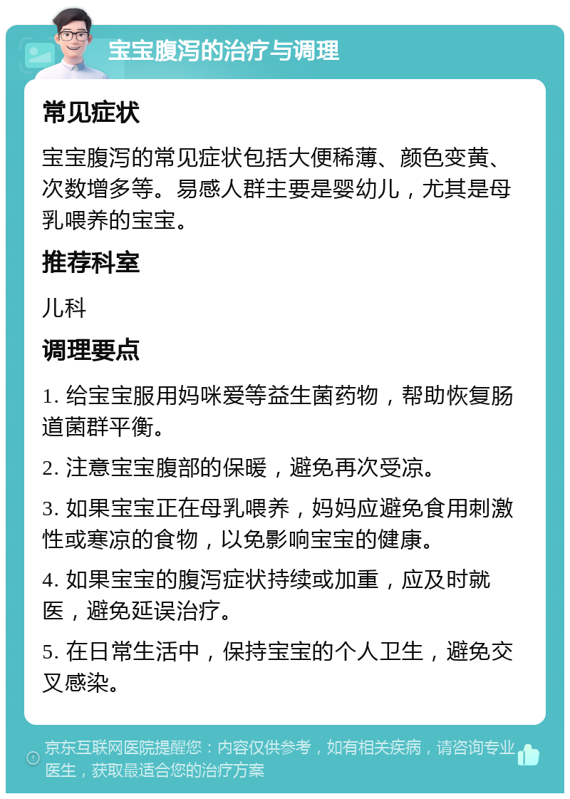 宝宝腹泻的治疗与调理 常见症状 宝宝腹泻的常见症状包括大便稀薄、颜色变黄、次数增多等。易感人群主要是婴幼儿，尤其是母乳喂养的宝宝。 推荐科室 儿科 调理要点 1. 给宝宝服用妈咪爱等益生菌药物，帮助恢复肠道菌群平衡。 2. 注意宝宝腹部的保暖，避免再次受凉。 3. 如果宝宝正在母乳喂养，妈妈应避免食用刺激性或寒凉的食物，以免影响宝宝的健康。 4. 如果宝宝的腹泻症状持续或加重，应及时就医，避免延误治疗。 5. 在日常生活中，保持宝宝的个人卫生，避免交叉感染。