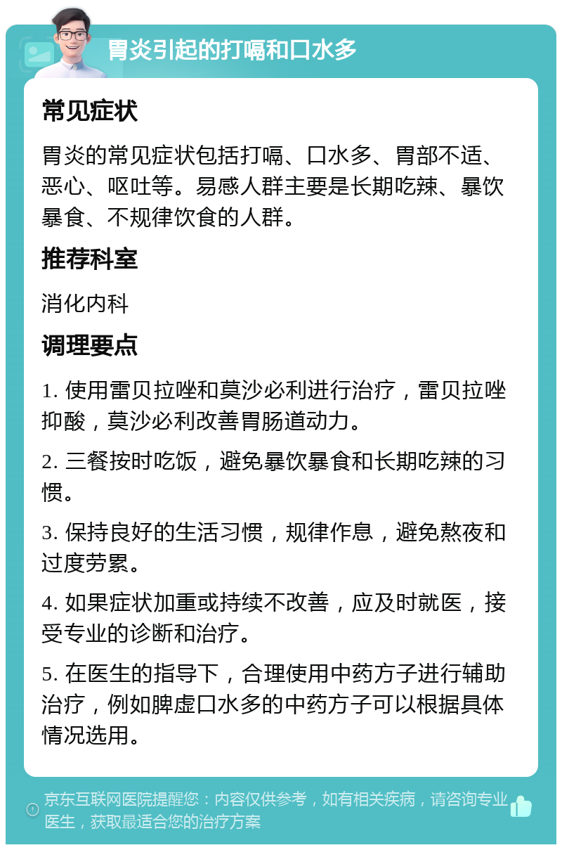 胃炎引起的打嗝和口水多 常见症状 胃炎的常见症状包括打嗝、口水多、胃部不适、恶心、呕吐等。易感人群主要是长期吃辣、暴饮暴食、不规律饮食的人群。 推荐科室 消化内科 调理要点 1. 使用雷贝拉唑和莫沙必利进行治疗，雷贝拉唑抑酸，莫沙必利改善胃肠道动力。 2. 三餐按时吃饭，避免暴饮暴食和长期吃辣的习惯。 3. 保持良好的生活习惯，规律作息，避免熬夜和过度劳累。 4. 如果症状加重或持续不改善，应及时就医，接受专业的诊断和治疗。 5. 在医生的指导下，合理使用中药方子进行辅助治疗，例如脾虚口水多的中药方子可以根据具体情况选用。