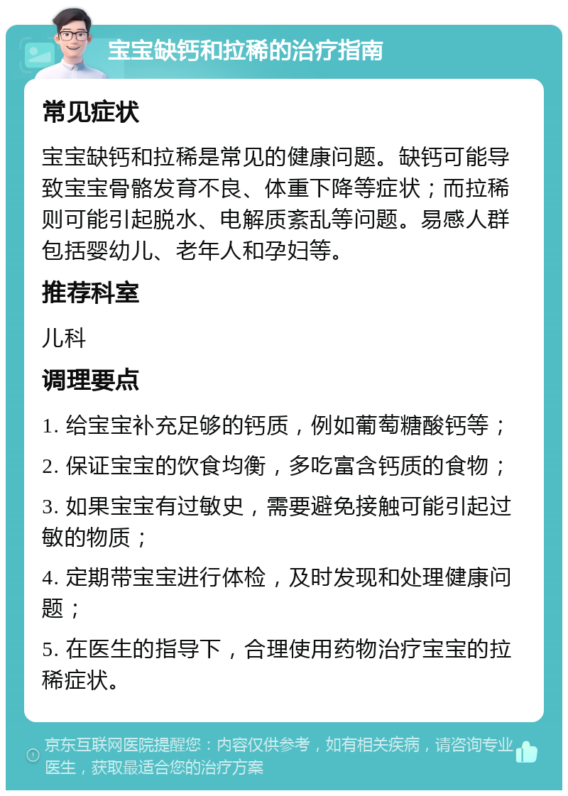 宝宝缺钙和拉稀的治疗指南 常见症状 宝宝缺钙和拉稀是常见的健康问题。缺钙可能导致宝宝骨骼发育不良、体重下降等症状；而拉稀则可能引起脱水、电解质紊乱等问题。易感人群包括婴幼儿、老年人和孕妇等。 推荐科室 儿科 调理要点 1. 给宝宝补充足够的钙质，例如葡萄糖酸钙等； 2. 保证宝宝的饮食均衡，多吃富含钙质的食物； 3. 如果宝宝有过敏史，需要避免接触可能引起过敏的物质； 4. 定期带宝宝进行体检，及时发现和处理健康问题； 5. 在医生的指导下，合理使用药物治疗宝宝的拉稀症状。