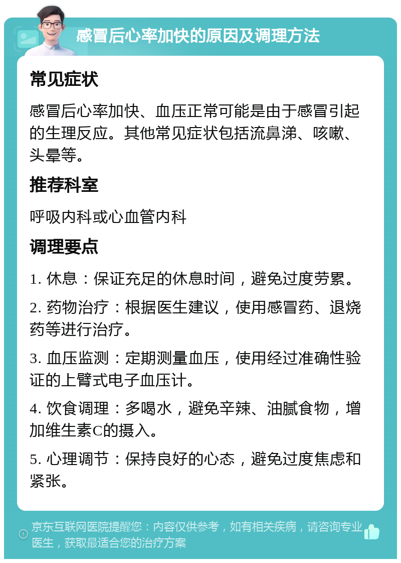 感冒后心率加快的原因及调理方法 常见症状 感冒后心率加快、血压正常可能是由于感冒引起的生理反应。其他常见症状包括流鼻涕、咳嗽、头晕等。 推荐科室 呼吸内科或心血管内科 调理要点 1. 休息：保证充足的休息时间，避免过度劳累。 2. 药物治疗：根据医生建议，使用感冒药、退烧药等进行治疗。 3. 血压监测：定期测量血压，使用经过准确性验证的上臂式电子血压计。 4. 饮食调理：多喝水，避免辛辣、油腻食物，增加维生素C的摄入。 5. 心理调节：保持良好的心态，避免过度焦虑和紧张。