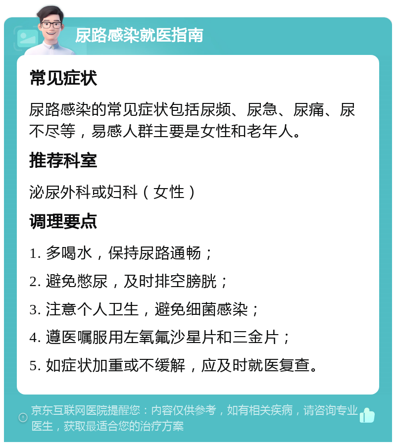 尿路感染就医指南 常见症状 尿路感染的常见症状包括尿频、尿急、尿痛、尿不尽等，易感人群主要是女性和老年人。 推荐科室 泌尿外科或妇科（女性） 调理要点 1. 多喝水，保持尿路通畅； 2. 避免憋尿，及时排空膀胱； 3. 注意个人卫生，避免细菌感染； 4. 遵医嘱服用左氧氟沙星片和三金片； 5. 如症状加重或不缓解，应及时就医复查。