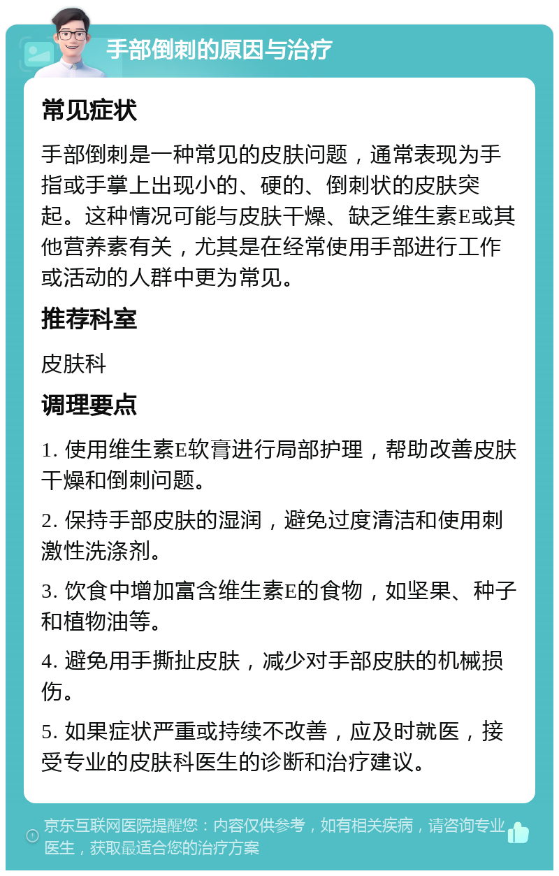 手部倒刺的原因与治疗 常见症状 手部倒刺是一种常见的皮肤问题，通常表现为手指或手掌上出现小的、硬的、倒刺状的皮肤突起。这种情况可能与皮肤干燥、缺乏维生素E或其他营养素有关，尤其是在经常使用手部进行工作或活动的人群中更为常见。 推荐科室 皮肤科 调理要点 1. 使用维生素E软膏进行局部护理，帮助改善皮肤干燥和倒刺问题。 2. 保持手部皮肤的湿润，避免过度清洁和使用刺激性洗涤剂。 3. 饮食中增加富含维生素E的食物，如坚果、种子和植物油等。 4. 避免用手撕扯皮肤，减少对手部皮肤的机械损伤。 5. 如果症状严重或持续不改善，应及时就医，接受专业的皮肤科医生的诊断和治疗建议。