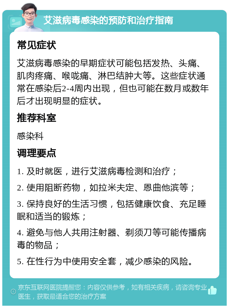 艾滋病毒感染的预防和治疗指南 常见症状 艾滋病毒感染的早期症状可能包括发热、头痛、肌肉疼痛、喉咙痛、淋巴结肿大等。这些症状通常在感染后2-4周内出现，但也可能在数月或数年后才出现明显的症状。 推荐科室 感染科 调理要点 1. 及时就医，进行艾滋病毒检测和治疗； 2. 使用阻断药物，如拉米夫定、恩曲他滨等； 3. 保持良好的生活习惯，包括健康饮食、充足睡眠和适当的锻炼； 4. 避免与他人共用注射器、剃须刀等可能传播病毒的物品； 5. 在性行为中使用安全套，减少感染的风险。