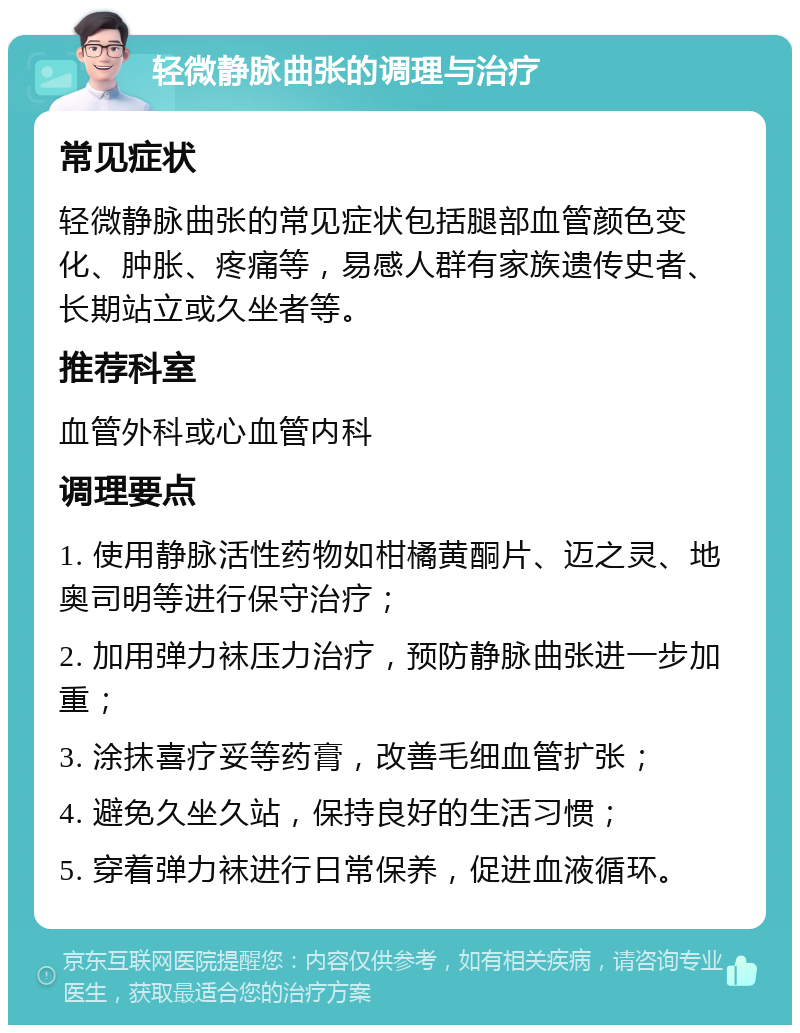 轻微静脉曲张的调理与治疗 常见症状 轻微静脉曲张的常见症状包括腿部血管颜色变化、肿胀、疼痛等，易感人群有家族遗传史者、长期站立或久坐者等。 推荐科室 血管外科或心血管内科 调理要点 1. 使用静脉活性药物如柑橘黄酮片、迈之灵、地奥司明等进行保守治疗； 2. 加用弹力袜压力治疗，预防静脉曲张进一步加重； 3. 涂抹喜疗妥等药膏，改善毛细血管扩张； 4. 避免久坐久站，保持良好的生活习惯； 5. 穿着弹力袜进行日常保养，促进血液循环。