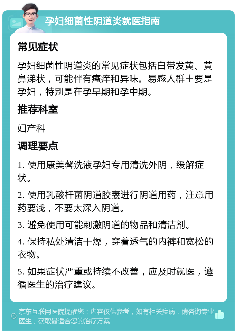 孕妇细菌性阴道炎就医指南 常见症状 孕妇细菌性阴道炎的常见症状包括白带发黄、黄鼻涕状，可能伴有瘙痒和异味。易感人群主要是孕妇，特别是在孕早期和孕中期。 推荐科室 妇产科 调理要点 1. 使用康美馨洗液孕妇专用清洗外阴，缓解症状。 2. 使用乳酸杆菌阴道胶囊进行阴道用药，注意用药要浅，不要太深入阴道。 3. 避免使用可能刺激阴道的物品和清洁剂。 4. 保持私处清洁干燥，穿着透气的内裤和宽松的衣物。 5. 如果症状严重或持续不改善，应及时就医，遵循医生的治疗建议。