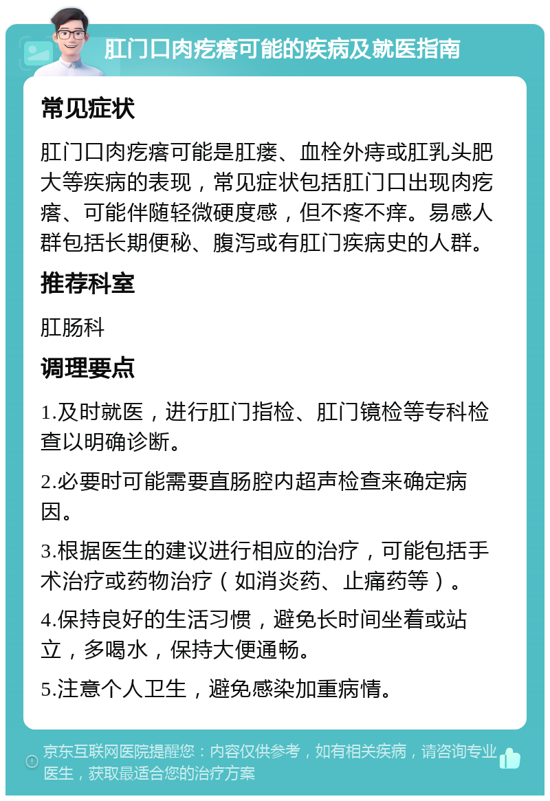 肛门口肉疙瘩可能的疾病及就医指南 常见症状 肛门口肉疙瘩可能是肛瘘、血栓外痔或肛乳头肥大等疾病的表现，常见症状包括肛门口出现肉疙瘩、可能伴随轻微硬度感，但不疼不痒。易感人群包括长期便秘、腹泻或有肛门疾病史的人群。 推荐科室 肛肠科 调理要点 1.及时就医，进行肛门指检、肛门镜检等专科检查以明确诊断。 2.必要时可能需要直肠腔内超声检查来确定病因。 3.根据医生的建议进行相应的治疗，可能包括手术治疗或药物治疗（如消炎药、止痛药等）。 4.保持良好的生活习惯，避免长时间坐着或站立，多喝水，保持大便通畅。 5.注意个人卫生，避免感染加重病情。