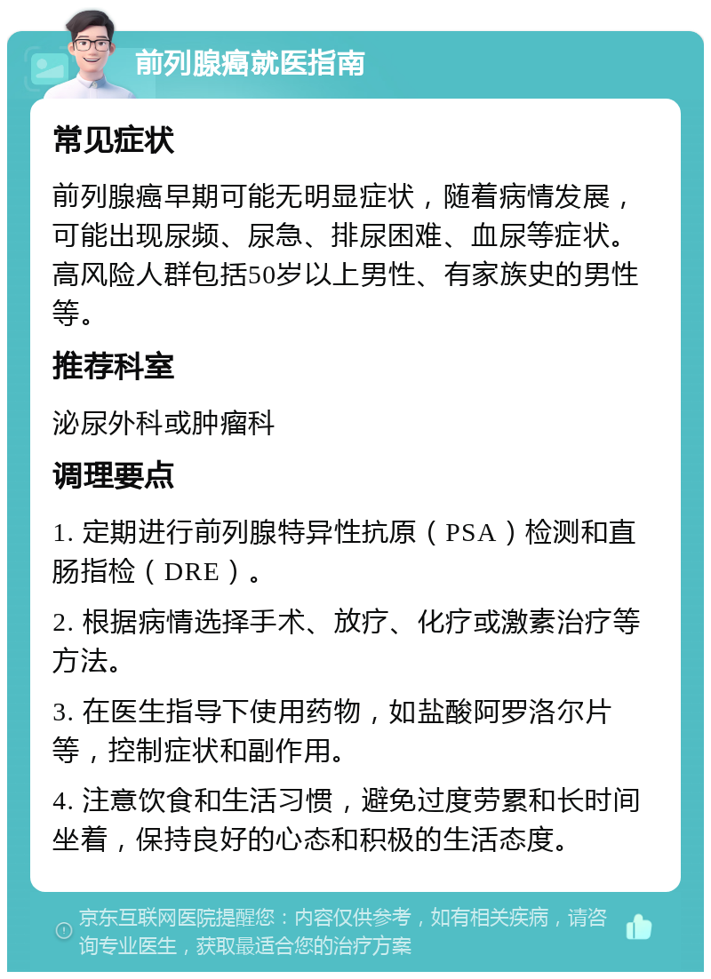 前列腺癌就医指南 常见症状 前列腺癌早期可能无明显症状，随着病情发展，可能出现尿频、尿急、排尿困难、血尿等症状。高风险人群包括50岁以上男性、有家族史的男性等。 推荐科室 泌尿外科或肿瘤科 调理要点 1. 定期进行前列腺特异性抗原（PSA）检测和直肠指检（DRE）。 2. 根据病情选择手术、放疗、化疗或激素治疗等方法。 3. 在医生指导下使用药物，如盐酸阿罗洛尔片等，控制症状和副作用。 4. 注意饮食和生活习惯，避免过度劳累和长时间坐着，保持良好的心态和积极的生活态度。