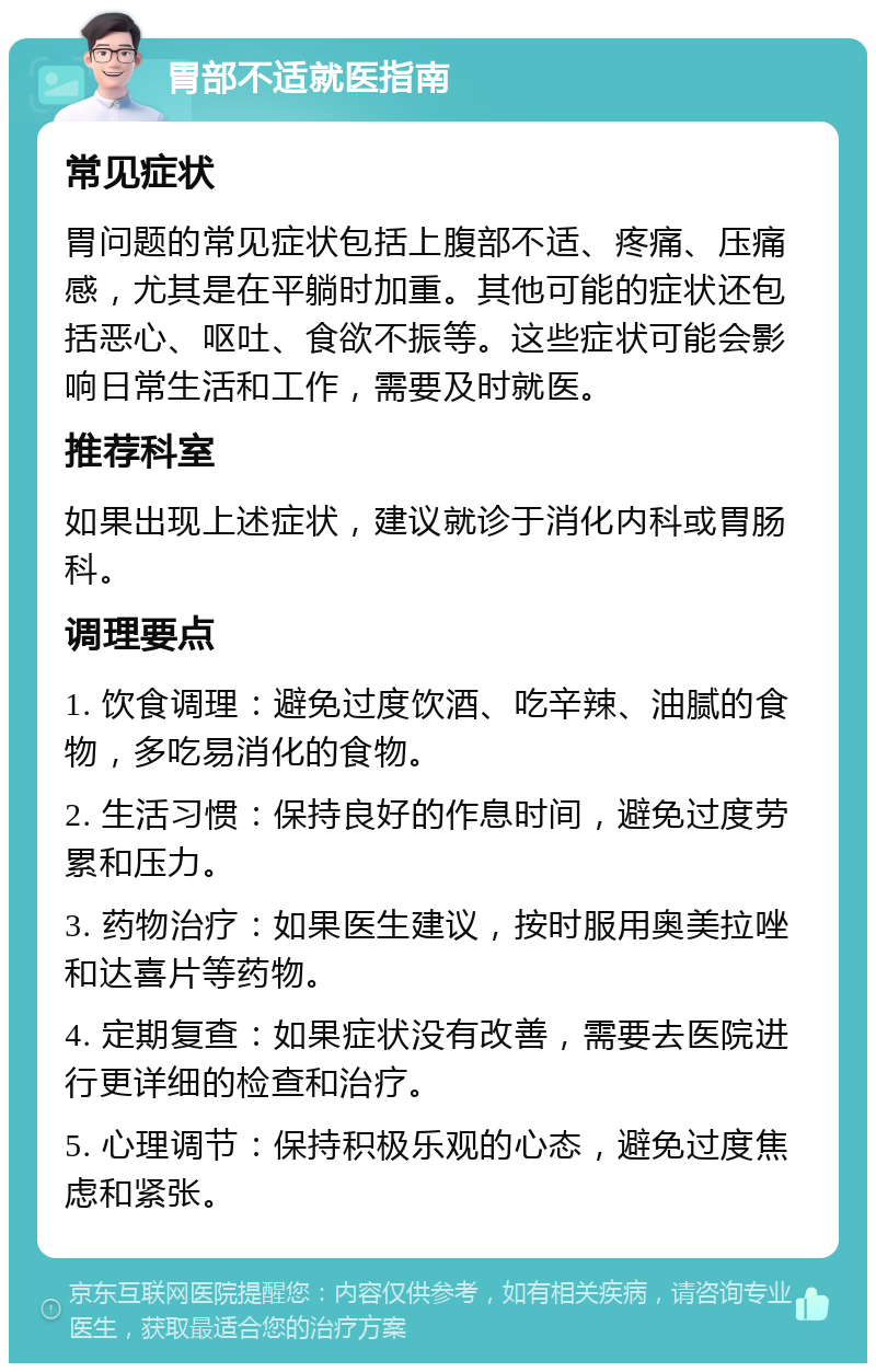 胃部不适就医指南 常见症状 胃问题的常见症状包括上腹部不适、疼痛、压痛感，尤其是在平躺时加重。其他可能的症状还包括恶心、呕吐、食欲不振等。这些症状可能会影响日常生活和工作，需要及时就医。 推荐科室 如果出现上述症状，建议就诊于消化内科或胃肠科。 调理要点 1. 饮食调理：避免过度饮酒、吃辛辣、油腻的食物，多吃易消化的食物。 2. 生活习惯：保持良好的作息时间，避免过度劳累和压力。 3. 药物治疗：如果医生建议，按时服用奥美拉唑和达喜片等药物。 4. 定期复查：如果症状没有改善，需要去医院进行更详细的检查和治疗。 5. 心理调节：保持积极乐观的心态，避免过度焦虑和紧张。