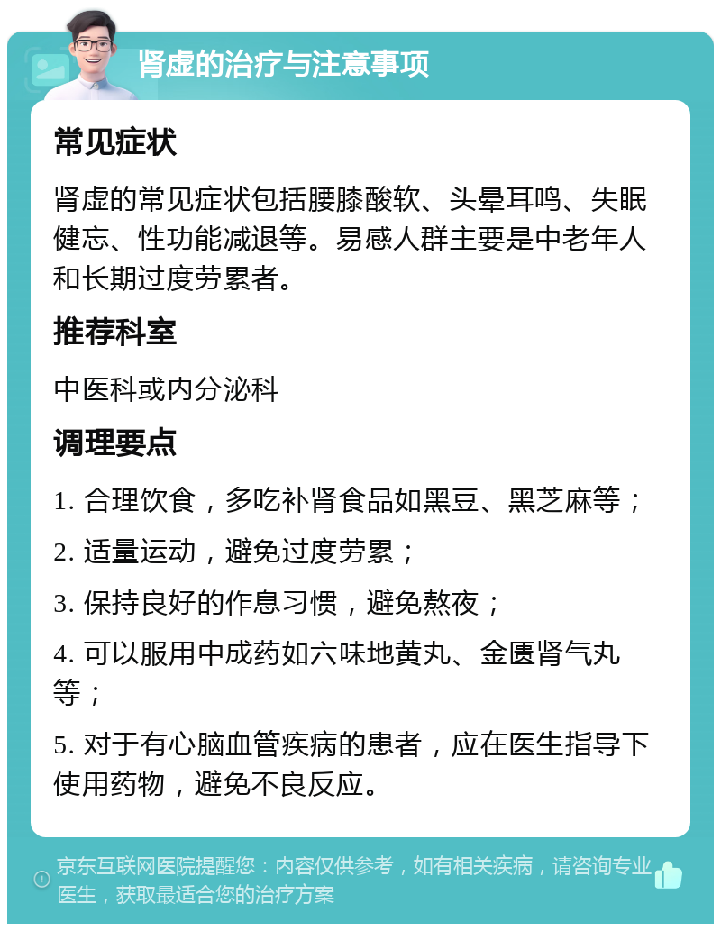 肾虚的治疗与注意事项 常见症状 肾虚的常见症状包括腰膝酸软、头晕耳鸣、失眠健忘、性功能减退等。易感人群主要是中老年人和长期过度劳累者。 推荐科室 中医科或内分泌科 调理要点 1. 合理饮食，多吃补肾食品如黑豆、黑芝麻等； 2. 适量运动，避免过度劳累； 3. 保持良好的作息习惯，避免熬夜； 4. 可以服用中成药如六味地黄丸、金匮肾气丸等； 5. 对于有心脑血管疾病的患者，应在医生指导下使用药物，避免不良反应。